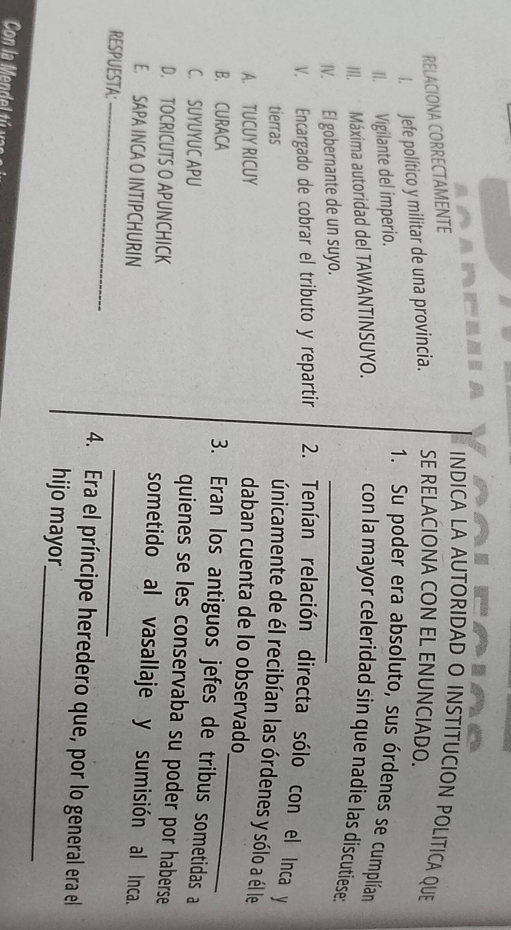 INDICA LA AUTORIDAD O INSTITUCION POLITICA QUE
RELACIONA CORRECTAMENTE
I. Jefe político y militar de una provincia.
SE RELACIONA CON EL ENUNCIADO.
II. Vigilante del imperio.
1. Su poder era absoluto, sus órdenes se cumplían
_
III. Máxima autoridad del TAWANTINSUYO. con la mayor celeridad sin que nadie las discutiese:
IV. El gobernante de un suyo.
V. Encargado de cobrar el tributo y repartir 2. Tenían relación directa sólo con el Inca y
tierras
únicamente de él recibían las órdenes y sólo a él le
_
A. TUCUY RICUY
daban cuenta de lo observado
B. CURACA
3. Eran los antiguos jefes de tribus sometidas a
C. SUYUYUC APU
quienes se les conservaba su poder por haberse
D. TOCRICUTS O APUNCHICK
sometido al vasallaje y sumisión al Inca.
E. SAPA INCA O INTIPCHURIN
RESPUESTA:_ 4. Era el príncipe heredero que, por lo general era el
_
hijo mayor
Con la Mendel y