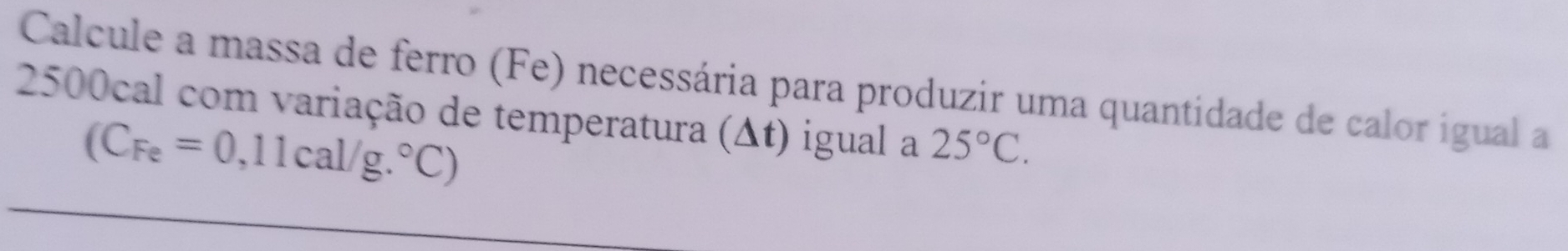 Calcule a massa de ferro (Fe) necessária para produzir uma quantidade de calor igual a
2500cal com variação de temperatura (Δt) igual a 25°C.
(C_Fe=0,11cal/g.^circ C)