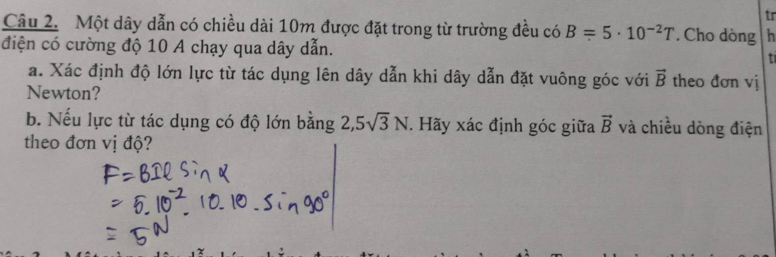 tr 
Câu 2. Một dây dẫn có chiều dài 10m được đặt trong từ trường đều có B=5· 10^(-2)T. Cho dòng h 
điện có cường độ 10 A chạy qua dây dẫn. 
t 
a. Xác định độ lớn lực từ tác dụng lên dây dẫn khi dây dẫn đặt vuông góc với vector B theo đơn vị 
Newton? 
b. Nếu lực từ tác dụng có độ lớn bằng 2, 5sqrt(3)N. Hãy xác định góc giữa vector B và chiều dòng điện 
theo đơn vị độ?