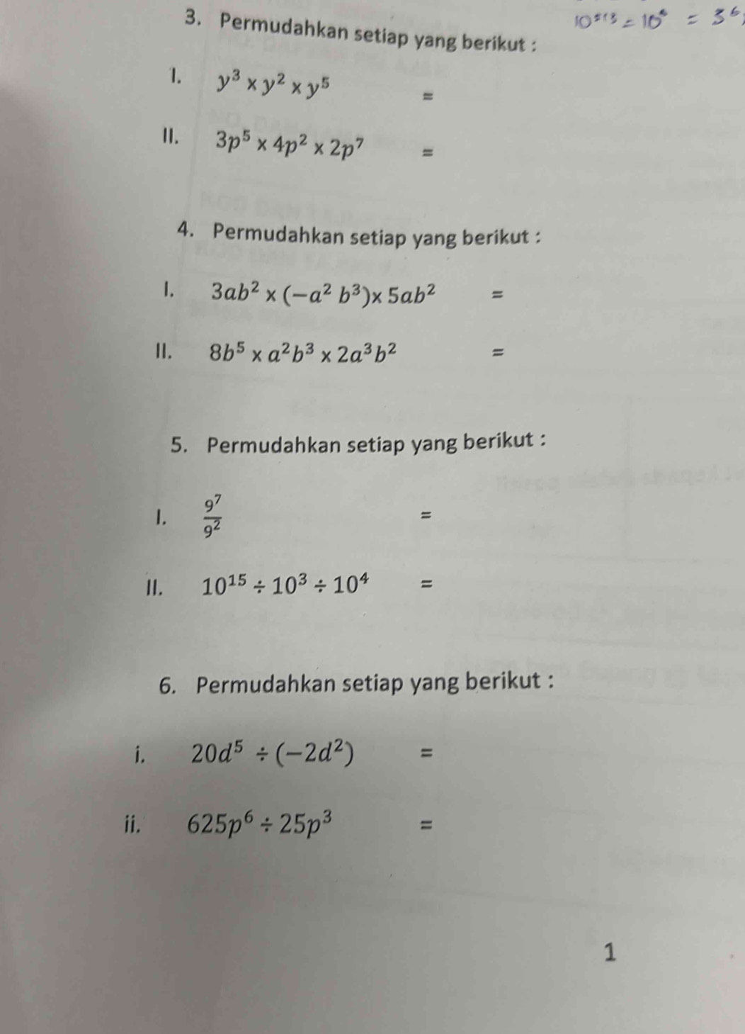 Permudahkan setiap yang berikut : 
1. y^3* y^2* y^5
= 
II. 3p^5* 4p^2* 2p^7 =
4. Permudahkan setiap yang berikut : 
1. 3ab^2* (-a^2b^3)* 5ab^2=
II. 8b^5* a^2b^3* 2a^3b^2
=
5. Permudahkan setiap yang berikut : 
1.  9^7/9^2  =
II. 10^(15)/ 10^3/ 10^4 =
6. Permudahkan setiap yang berikut : 
i. 20d^5/ (-2d^2)=
ii. 625p^6/ 25p^3 □  = 
1