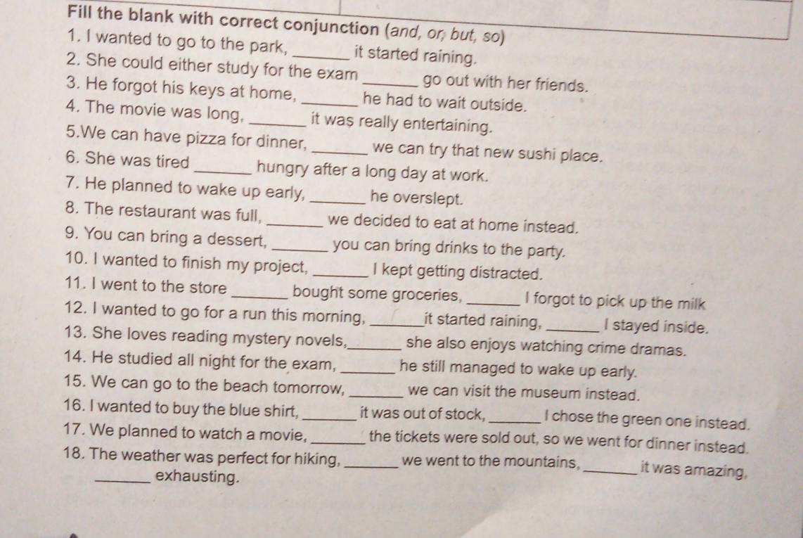 Fill the blank with correct conjunction (and, or, but, so) 
1. I wanted to go to the park, it started raining. 
2. She could either study for the exam go out with her friends. 
3. He forgot his keys at home, he had to wait outside. 
4. The movie was long, __it was really entertaining. 
5.We can have pizza for dinner, _we can try that new sushi place. 
6. She was tired _hungry after a long day at work. 
7. He planned to wake up early, _he overslept. 
8. The restaurant was full, _we decided to eat at home instead. 
9. You can bring a dessert, _you can bring drinks to the party. 
10. I wanted to finish my project, _I kept getting distracted. 
11. I went to the store _bought some groceries, _I forgot to pick up the milk 
12. I wanted to go for a run this morning, _it started raining, I stayed inside. 
13. She loves reading mystery novels,_ she also enjoys watching crime dramas. 
14. He studied all night for the exam, _he still managed to wake up early. 
15. We can go to the beach tomorrow, _we can visit the museum instead. 
16. I wanted to buy the blue shirt,_ it was out of stock, _I chose the green one instead. 
17. We planned to watch a movie, _the tickets were sold out, so we went for dinner instead. 
18. The weather was perfect for hiking,_ we went to the mountains. _it was amazing, 
_exhausting.