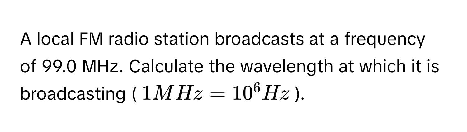 A local FM radio station broadcasts at a frequency of 99.0 MHz. Calculate the wavelength at which it is broadcasting ($1 MHz = 10^6 Hz$).