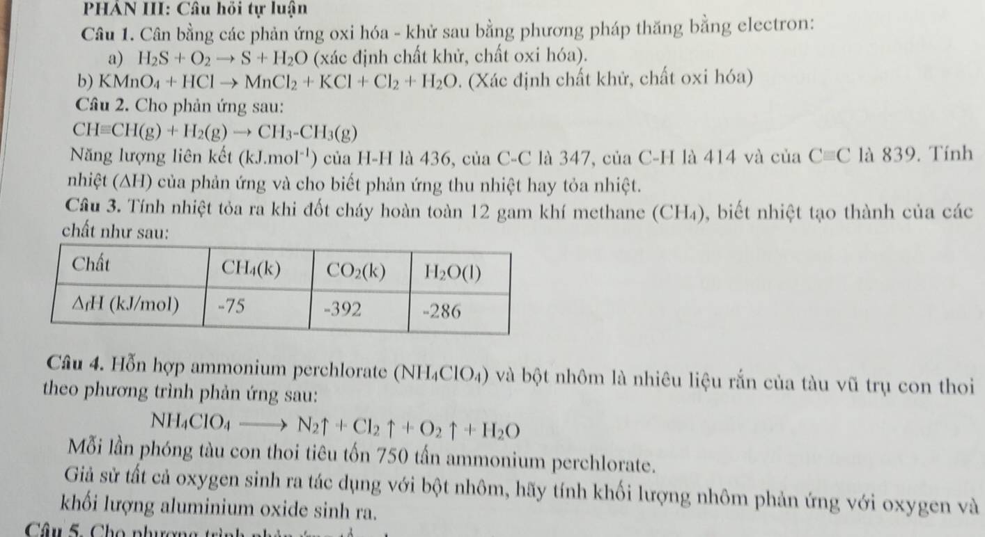 PHẢN III: Câu hồi tự luận
Câu 1. Cân bằng các phản ứng oxi hóa - khử sau bằng phương pháp thăng bằng electron:
a) H_2S+O_2to S+H_2O (xác định chất khử, chất oxi hóa).
b) KMnO_4+HClto MnCl_2+KCl+Cl_2+H_2O. (Xác định chất khử, chất oxi hóa)
Câu 2. Cho phản ứng sau:
CHequiv CH(g)+H_2(g)to CH_3-CH_3(g)
Năng lượng liên kết (kJ.mol^(-1)) của H-H là 436, của C-C là 347, của C-H là 414 và của Cequiv C là 839. Tính
nhiệt (∆H) của phản ứng và cho biết phản ứng thu nhiệt hay tỏa nhiệt.
Cầu 3. Tính nhiệt tỏa ra khi đốt cháy hoàn toàn 12 gam khí methane (CH₄), biết nhiệt tạo thành của các
chất như sau:
Câu 4. Hỗn hợp ammonium perchlorate (NH_4ClO_4) và bột nhôm là nhiêu liệu rắn của tàu vũ trụ con thoi
theo phương trình phản ứng sau:
NH_4ClO_4to N_2uparrow +Cl_2uparrow +O_2uparrow +H_2O
Mỗi lần phóng tàu con thoi tiêu tốn 750 tấn ammonium perchlorate.
Giả sử tất cả oxygen sinh ra tác dụng với bột nhôm, hãy tính khối lượng nhôm phản ứng với oxygen và
khối lượng aluminium oxide sinh ra.
Câu 5. Cho phươn