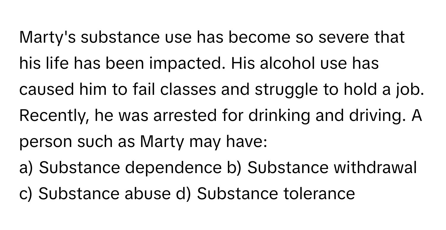 Marty's substance use has become so severe that his life has been impacted. His alcohol use has caused him to fail classes and struggle to hold a job. Recently, he was arrested for drinking and driving. A person such as Marty may have:

a) Substance dependence b) Substance withdrawal c) Substance abuse d) Substance tolerance