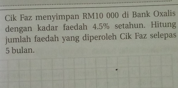 Cik Faz menyimpan RM10 000 di Bank Oxalis 
dengan kadar faedah 4.5% setahun. Hitung 
jumlah faedah yang diperoleh Cik Faz selepas
5 bulan.