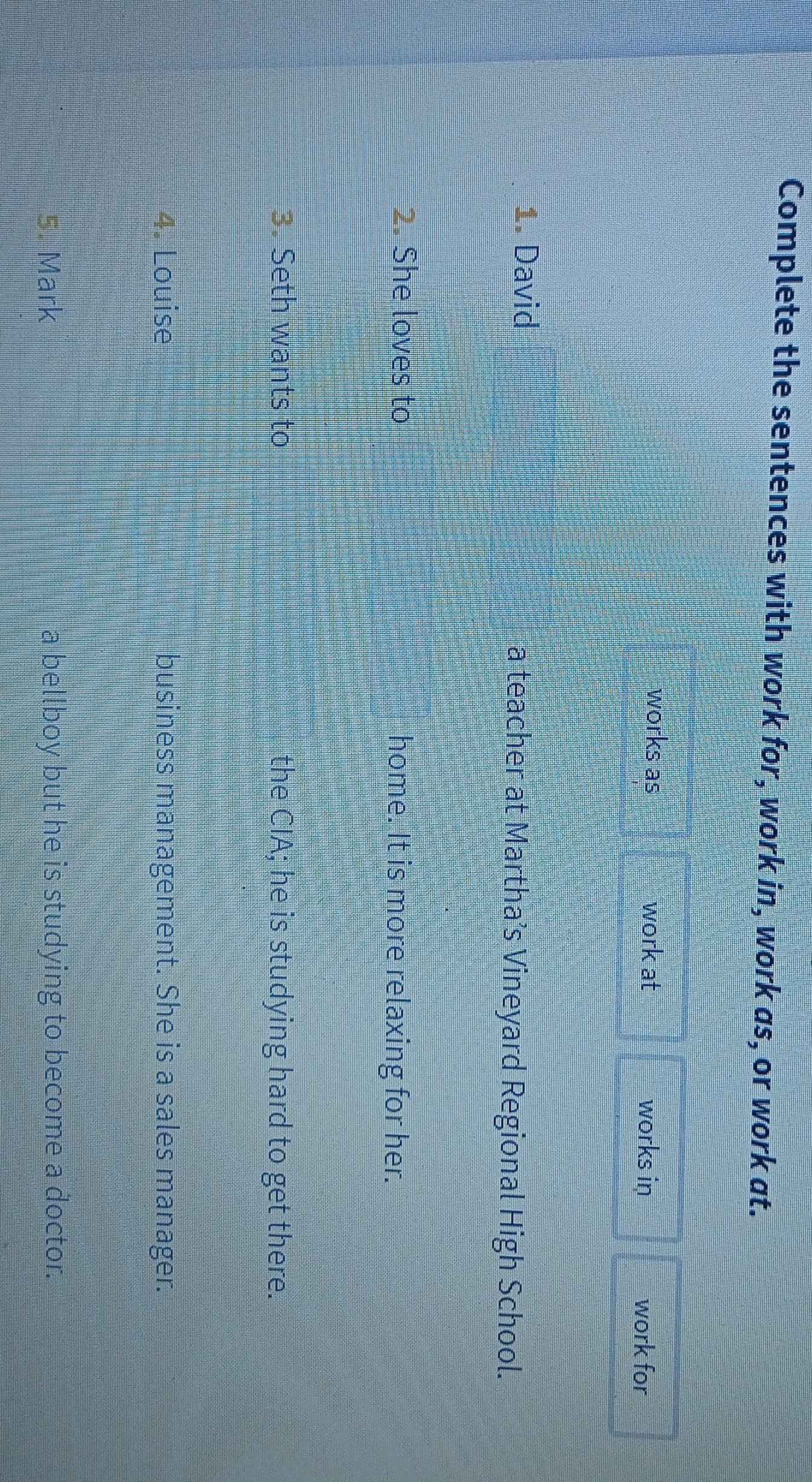 Complete the sentences with work for, work in, work as, or work at. 
works as work at works in work for 
1. David a teacher at Martha’s Vineyard Regional High School. 
2. She loves to home. It is more relaxing for her. 
3. Seth wants to the CIA; he is studying hard to get there. 
4. Louise business management. She is a sales manager. 
5. Mark a bellboy but he is studying to become a doctor.