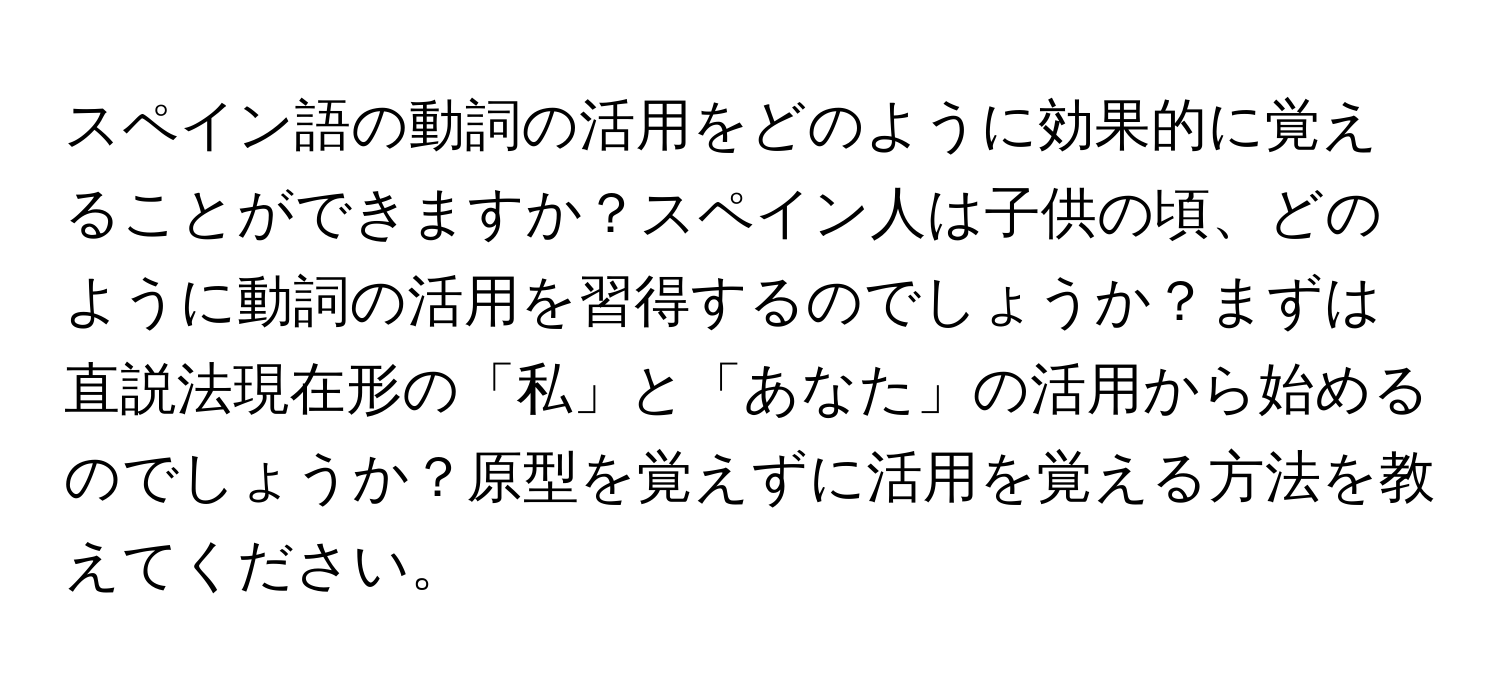 スペイン語の動詞の活用をどのように効果的に覚えることができますか？スペイン人は子供の頃、どのように動詞の活用を習得するのでしょうか？まずは直説法現在形の「私」と「あなた」の活用から始めるのでしょうか？原型を覚えずに活用を覚える方法を教えてください。