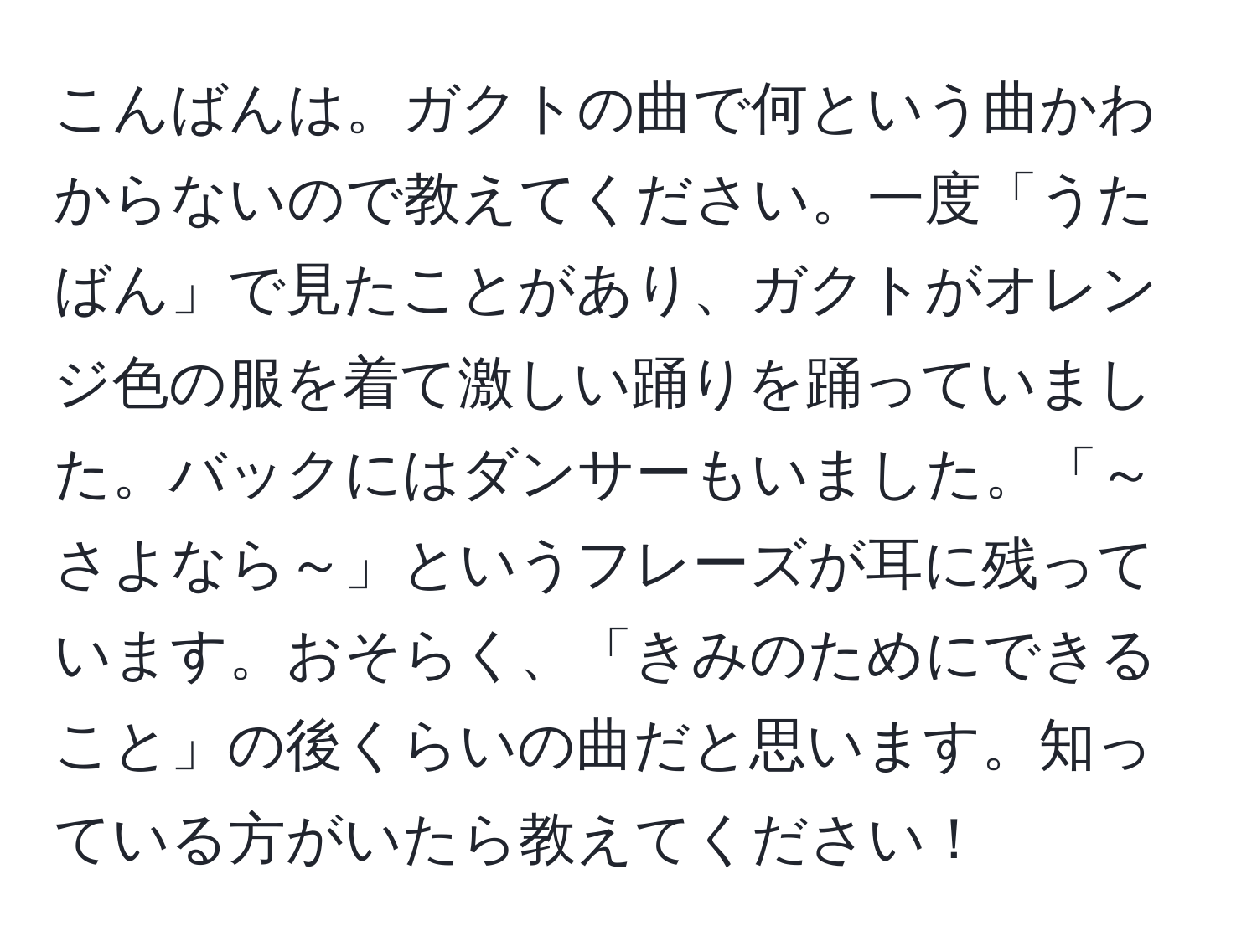 こんばんは。ガクトの曲で何という曲かわからないので教えてください。一度「うたばん」で見たことがあり、ガクトがオレンジ色の服を着て激しい踊りを踊っていました。バックにはダンサーもいました。「～さよなら～」というフレーズが耳に残っています。おそらく、「きみのためにできること」の後くらいの曲だと思います。知っている方がいたら教えてください！