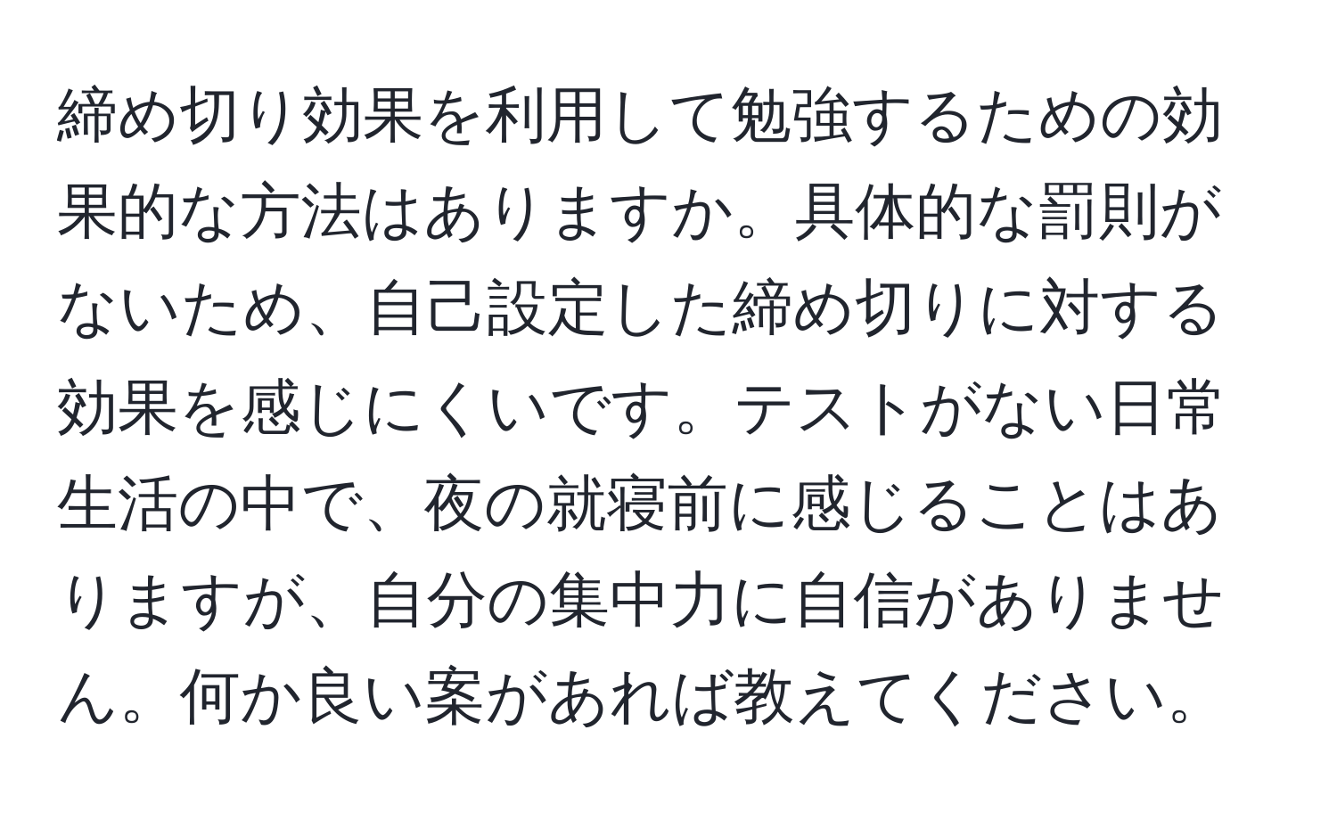 締め切り効果を利用して勉強するための効果的な方法はありますか。具体的な罰則がないため、自己設定した締め切りに対する効果を感じにくいです。テストがない日常生活の中で、夜の就寝前に感じることはありますが、自分の集中力に自信がありません。何か良い案があれば教えてください。