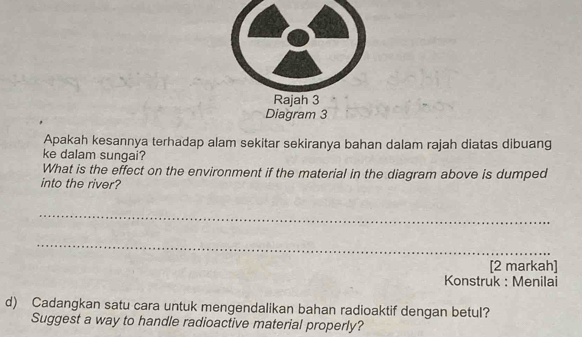 Rajah 3 
Diagram 3 
Apakah kesannya terhadap alam sekitar sekiranya bahan dalam rajah diatas dibuang 
ke dalam sungai? 
What is the effect on the environment if the material in the diagram above is dumped 
into the river? 
_ 
_ 
[2 markah] 
Konstruk : Menilai 
d) Cadangkan satu cara untuk mengendalikan bahan radioaktif dengan betul? 
Suggest a way to handle radioactive material properly?