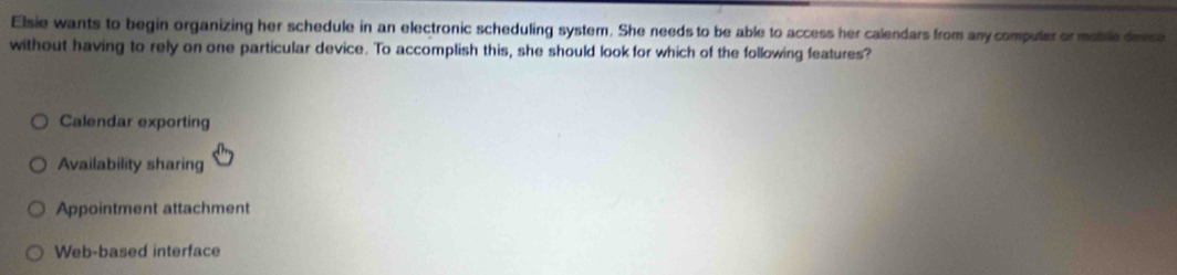 Elsie wants to begin organizing her schedule in an electronic scheduling system. She needs to be able to access her calendars from any computer or moblle devce
without having to rely on one particular device. To accomplish this, she should look for which of the following features?
Calendar exporting
Availability sharing
Appointment attachment
Web-based interface