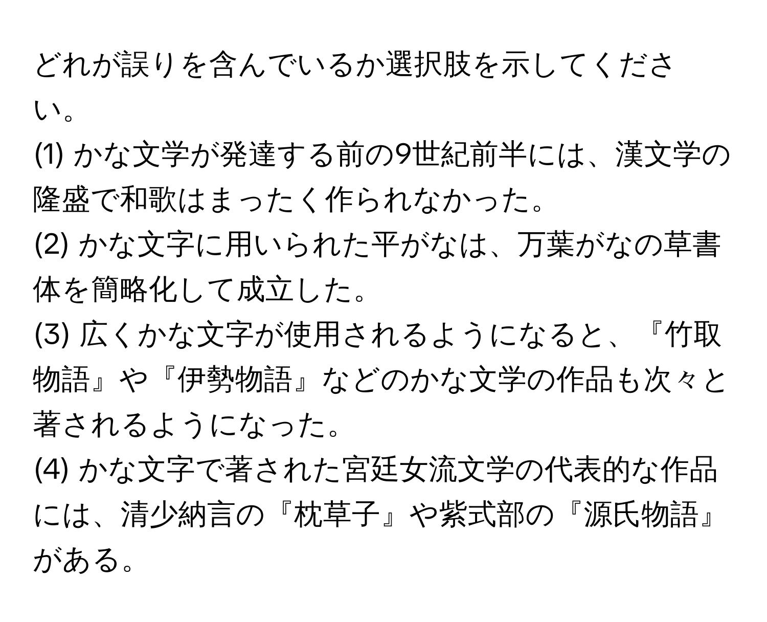 どれが誤りを含んでいるか選択肢を示してください。  
(1) かな文学が発達する前の9世紀前半には、漢文学の隆盛で和歌はまったく作られなかった。  
(2) かな文字に用いられた平がなは、万葉がなの草書体を簡略化して成立した。  
(3) 広くかな文字が使用されるようになると、『竹取物語』や『伊勢物語』などのかな文学の作品も次々と著されるようになった。  
(4) かな文字で著された宮廷女流文学の代表的な作品には、清少納言の『枕草子』や紫式部の『源氏物語』がある。