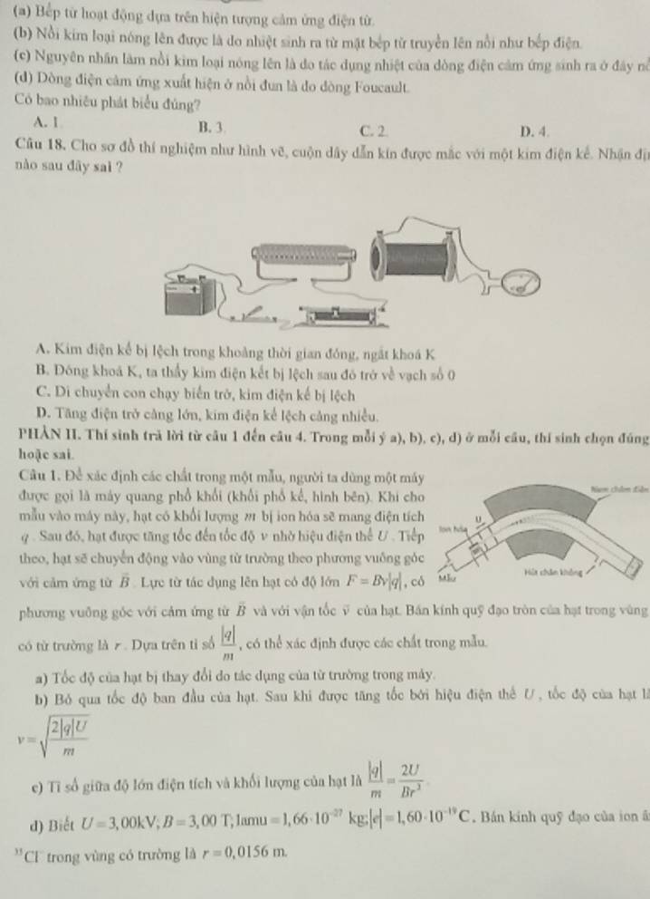 (a) Bếp từ hoạt động dựa trên hiện tượng cảm ứng điện từ.
(b) Nổi kim loại nóng lên được là do nhiệt sinh ra từ mật bép từ truyền lên nổi như bếp điện.
(c) Nguyên nhân làm nổi kim loại nóng lên là do tác dụng nhiệt của dòng điện cảm ứng sinh ra ở đây nà
(d) Dòng điện cảm ứng xuất hiện ở nổi đun là đo dòng Foucault.
Có bao nhiêu phát biểu đủng?
A. 1 B. 3 C. 2 D. 4.
Câu 18, Cho sơ đồ thí nghiệm như hình vẽ, cuộn dây dẫn kín được mắc với một kim điện kế. Nhận địn
nào sau dây sai ?
A. Kim điện kế bị lệch trong khoảng thời gian đóng, ngắt khoá K
B. Đóng khoá K, ta thầy kim điện kết bị lệch sau đó trở về vạch số 0
C. Di chuyển con chạy biển trở, kim điện kế bị lệch
D. Tăng điện trở cảng lớn, kim điện kể lệch cảng nhiều.
PHẢN II. Thí sinh trã lời từ câu 1 đến câu 4. Trong mỗi ý a), b), c), d) ở mỗi câu, thí sinh chọn đúng
hoặc sai.
Câu 1. Để xác định các chất trong một mẫu, người ta dùng một má
được gọi là máy quang phổ khối (khổi phố kế, hình bên). Khi chNam chn Liên
mẫu vào máy này, hạt có khổi lượng ω bị ion hóa sẽ mang điện tíc
y  . Sau đó, hạt được tăng tốc đến tốc độ v nhờ hiệu điện thể U . Tiế
theo, hạt sẽ chuyến động vào vùng từ trường theo phương vuông gó
với cảm ứng từ overline B Lực từ tác dụng lên hạt có độ lớn F=Bv|q| , c
phương vuỡng góc với cảm ứng từ vector B và với vận tốc ỹ của hạt. Bán kính quỹ đạo tròn của hạt trong vùng
có từ trường là 7 . Dựa trên tỉ số  |q|/m  , có thể xác định được các chất trong mẫu.
a) Tốc độ của hạt bị thay đổi do tác dụng của từ trường trong máy.
b) Bỏ qua tốc độ ban đầu của hạt. Sau khi được tăng tốc bởi hiệu điện thế U, tốc độ của hạt là
v=sqrt(frac 2|q|U)m
e) Tỉ số giữa độ lớn điện tích và khối lượng của hạt là  |q|/m = 2U/Br^2 
d) Biết U=3,00kV;B=3,00T,1amu=1,66· 10^(-27)kg;|e|=1,60· 10^(-19)C. Bán kinh quỹ đạo của ion ā
33 CC trong vùng có trường là r=0,0156m.