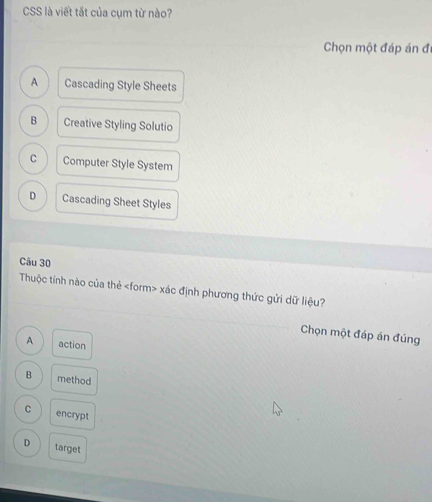 CSS là viết tắt của cụm từ nào?
Chọn một đáp án đi
A Cascading Style Sheets
B Creative Styling Solutio
C Computer Style System
D Cascading Sheet Styles
Câu 30
Thuộc tính nào của thẻ xác định phương thức gửi dữ liệu?
Chọn một đáp án đúng
A action
B method
C encrypt
D target