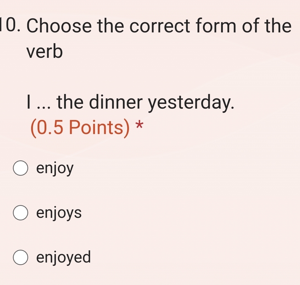 Choose the correct form of the
verb
I ... the dinner yesterday.
(0.5 Points) *
enjoy
enjoys
enjoyed