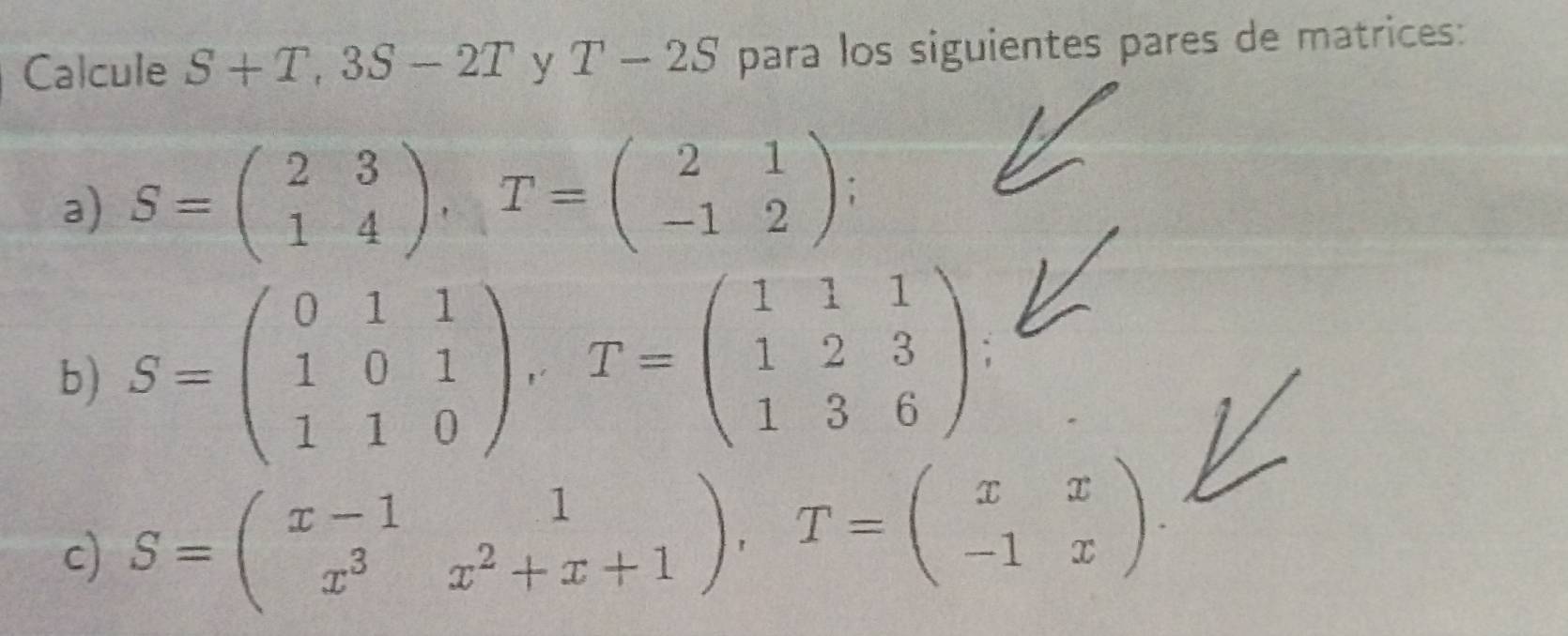 Calcule S+T, 3S-2T y =frac ^circ  T-2S para los siguientes pares de matrices: 
a) S=beginpmatrix 2&3 1&4endpmatrix , T=beginpmatrix 2&1 -1&2endpmatrix
b) S=beginpmatrix 0&1&1 1&0&1 1&1&0endpmatrix , T=beginpmatrix 1&1&1 1&2&3 1&3&6endpmatrix : 
c) S=beginpmatrix x-1&1 x^3&x^2+x+1endpmatrix , T=beginpmatrix x&x -1&xendpmatrix