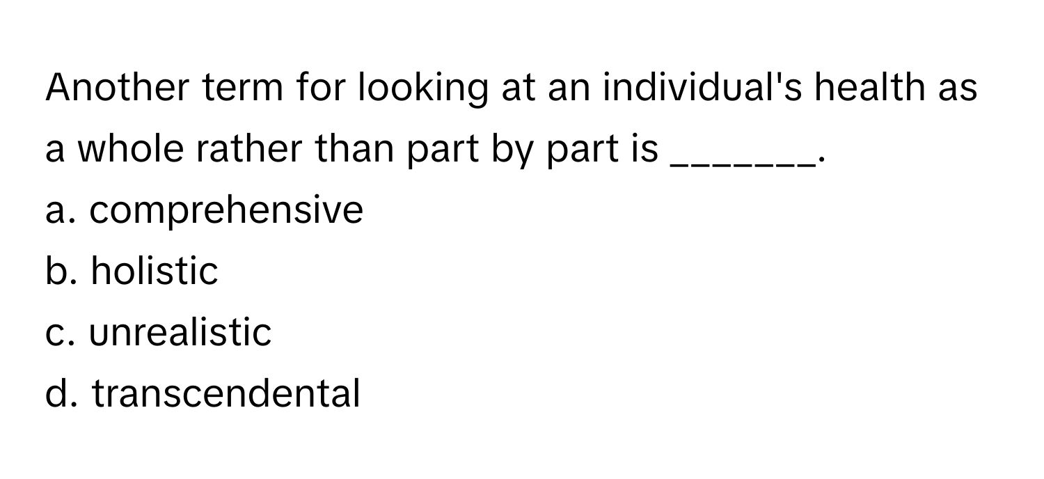 Another term for looking at an individual's health as a whole rather than part by part is _______.

a. comprehensive
b. holistic
c. unrealistic
d. transcendental