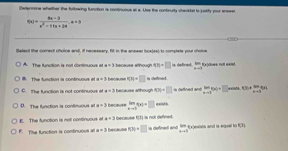 Determine whether the following function is continuous at a. Use the continuity checklist to justify your answer.
f(x)= (8x-3)/x^2-11x+24 , a=3
Select the correct choice and, if necessary, fill in the answer box(es) to complete your choice.
A The function is not continuous at a=3 because although f(3)=□ is defined. limlimits _xto 3f(x) does not exist.
B. The function is continuous at a=3 because f(3)=□ is defined.
C. The function is not continuous at a=3 because although f(3)=□ is defined and limlimits _xto 3f(x)=□ exists. f(3) != limlimits _xto 3f(x).
D. The function is continuous at a=3 because limlimits _xto 3f(x)=□ exists.
E. The function is not continuous at a=3 because f(3) is not defined.
F. The function is continuous at a=3 because f(3)=□ is defined and limlimits _xto 3f(x) exists and is equal to f(3).