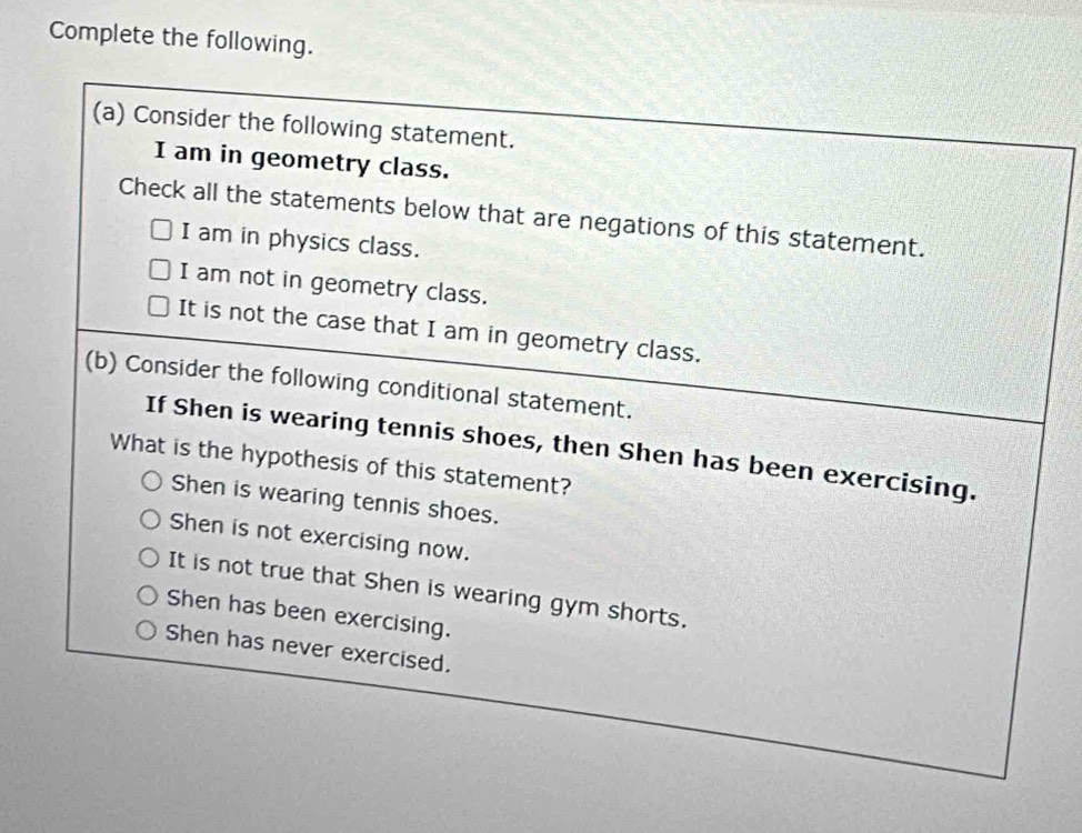 Complete the following.
(a) Consider the following statement.
I am in geometry class.
Check all the statements below that are negations of this statement.
I am in physics class.
I am not in geometry class.
It is not the case that I am in geometry class.
(b) Consider the following conditional statement.
If Shen is wearing tennis shoes, then Shen has been exercising.
What is the hypothesis of this statement?
Shen is wearing tennis shoes.
Shen is not exercising now.
It is not true that Shen is wearing gym shorts.
Shen has been exercising.
Shen has never exercised.