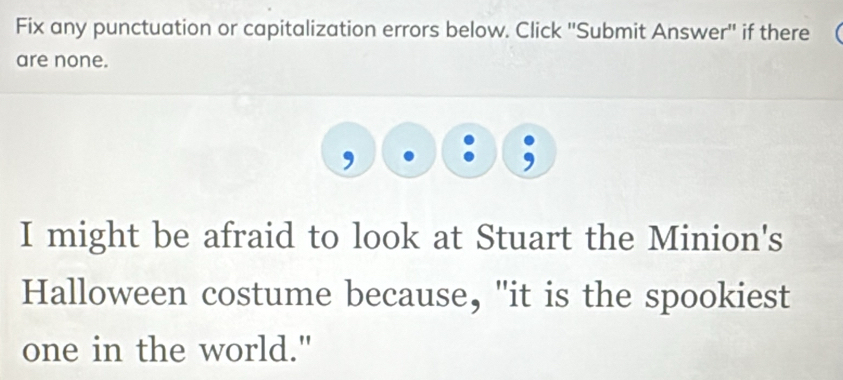 Fix any punctuation or capitalization errors below. Click ''Submit Answer'' if there 
are none. 
I might be afraid to look at Stuart the Minion's 
Halloween costume because, "it is the spookiest 
one in the world."