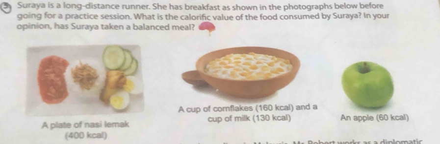 Suraya is a long-distance runner. She has breakfast as shown in the photographs below before
going for a practice session. What is the calorific value of the food consumed by Suraya? In your
opinion, has Suraya taken a balanced meal?
A cup of comflakes (160 kcal) and a
A plate of nasi lemak cup of milk (130 kcal) An apple (60 kcal)
(400 kcal)