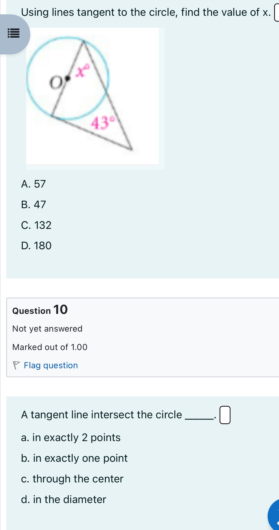 Using lines tangent to the circle, find the value of x.
A. 57
B. 47
C. 132
D. 180
Question 10
Not yet answered
Marked out of 1.00
Flag question
A tangent line intersect the circle _ □.
a. in exactly 2 points
b. in exactly one point
c. through the center
d. in the diameter