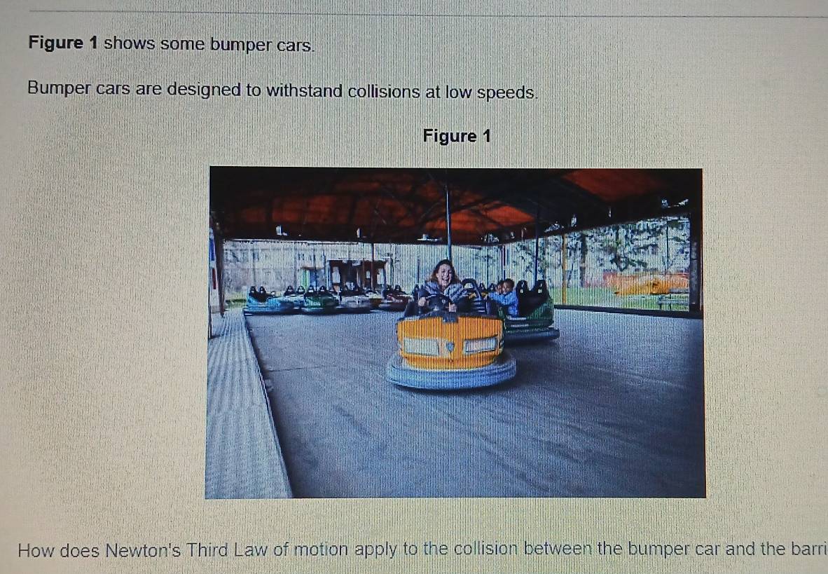 Figure 1 shows some bumper cars 
Bumper cars are designed to withstand collisions at low speeds. 
Figure 1 
How does Newton's Third Law of motion apply to the collision between the bumper car and the barri