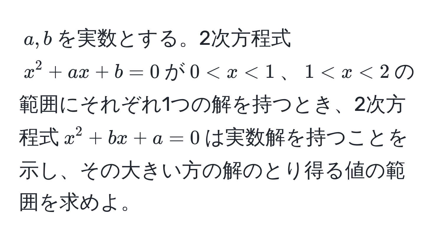 $a,b$を実数とする。2次方程式$x^2 + ax + b = 0$が$0 < x < 1$、$1 < x < 2$の範囲にそれぞれ1つの解を持つとき、2次方程式$x^2 + bx + a = 0$は実数解を持つことを示し、その大きい方の解のとり得る値の範囲を求めよ。