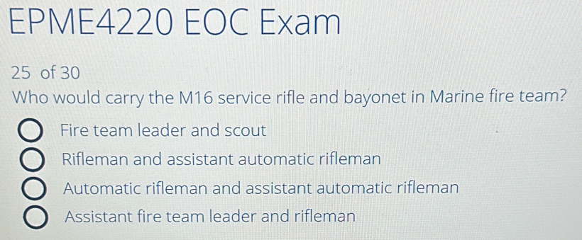 EPME4220 EOC Exam
25 of 30
Who would carry the M16 service rifle and bayonet in Marine fire team?
Fire team leader and scout
Rifleman and assistant automatic rifleman
Automatic rifleman and assistant automatic rifleman
Assistant fire team leader and rifleman