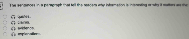 The sentences in a paragraph that tell the readers why information is interesting or why it matters are the:
quotes.
claims.
evidence.
explanations.