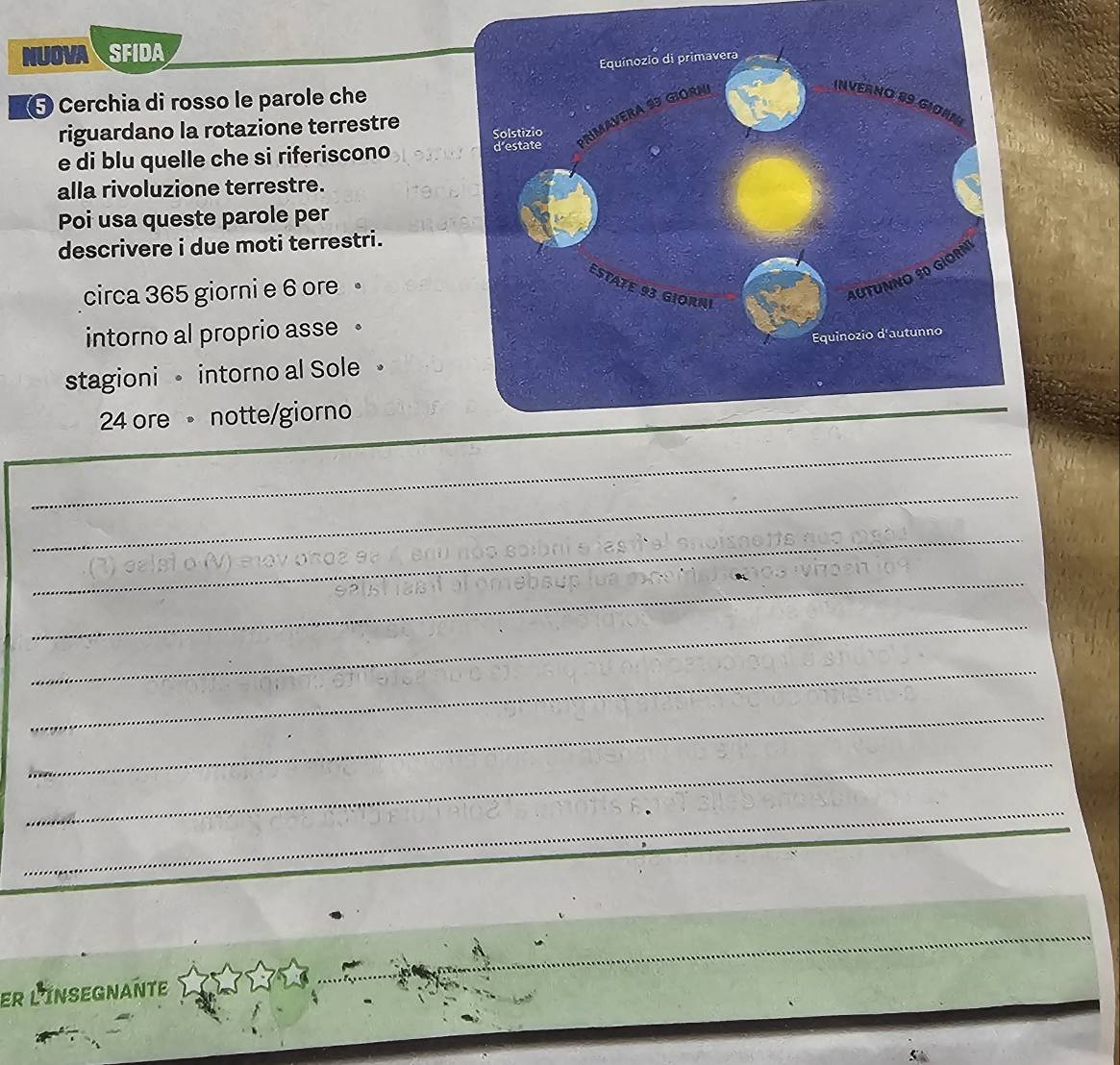 NUOVA SFIDA 
Cerchia di rosso le parole che 
riguardano la rotazione terrestre 
e di blu quelle che si riferiscono 
alla rivoluzione terrestre. 
Poi usa queste parole per 
descrivere i due moti terrestri. 
circa 365 giorni e 6 ore 
intorno al proprio asse 。 
stagioni intorno al Sole 。
24 ore notte/giorno 
_ 
_ 
_ 
_ 
_ 
_ 
_ 
_ 
_ 
er l'insegnante