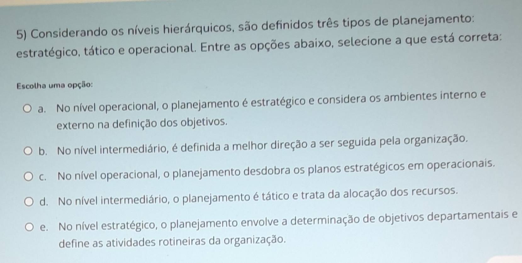 Considerando os níveis hierárquicos, são definidos três tipos de planejamento:
estratégico, tático e operacional. Entre as opções abaixo, selecione a que está correta:
Escolha uma opção:
a. No nível operacional, o planejamento é estratégico e considera os ambientes interno e
externo na definição dos objetivos.
b. No nível intermediário, é definida a melhor direção a ser seguida pela organização.
c. No nível operacional, o planejamento desdobra os planos estratégicos em operacionais.
d. No nível intermediário, o planejamento é tático e trata da alocação dos recursos.
e. No nível estratégico, o planejamento envolve a determinação de objetivos departamentais e
define as atividades rotineiras da organização.