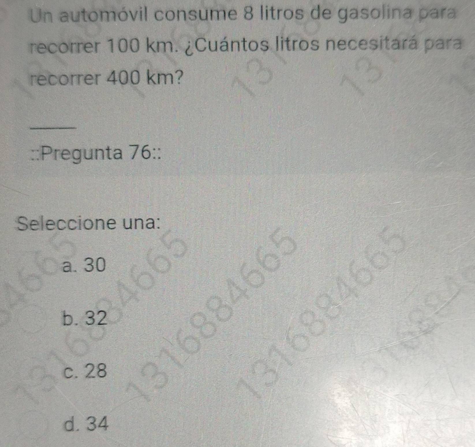 Un automóvil consume 8 litros de gasolina para
recorrer 100 km. ¿Cuántos litros necesitará para
recorrer 400 km?
_
::Pregunta 76::
Seleccione una:
a. 30

b. 32
c. 28
d. 34