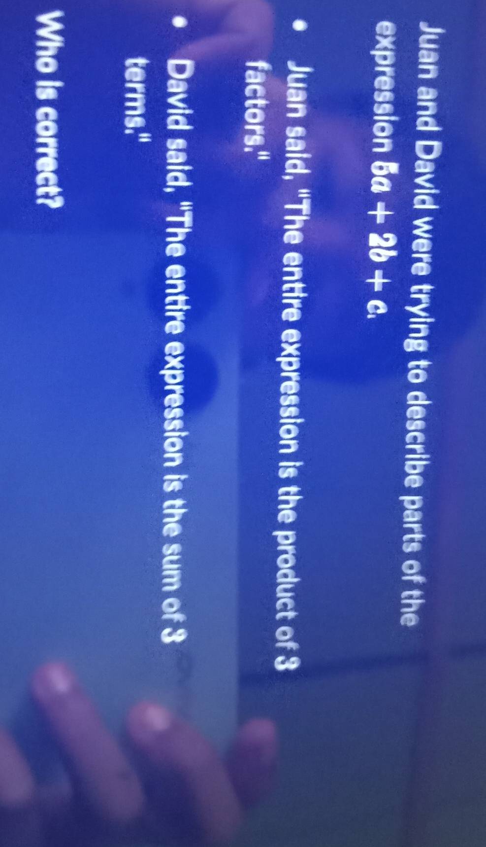 Juan and David were trying to describe parts of the 
expression 5a+2b+c. 
Juan said, "The entire expression is the product of 3
factors." 
David said, "The entire expression is the sum of 3
terms." 
Who is correct?