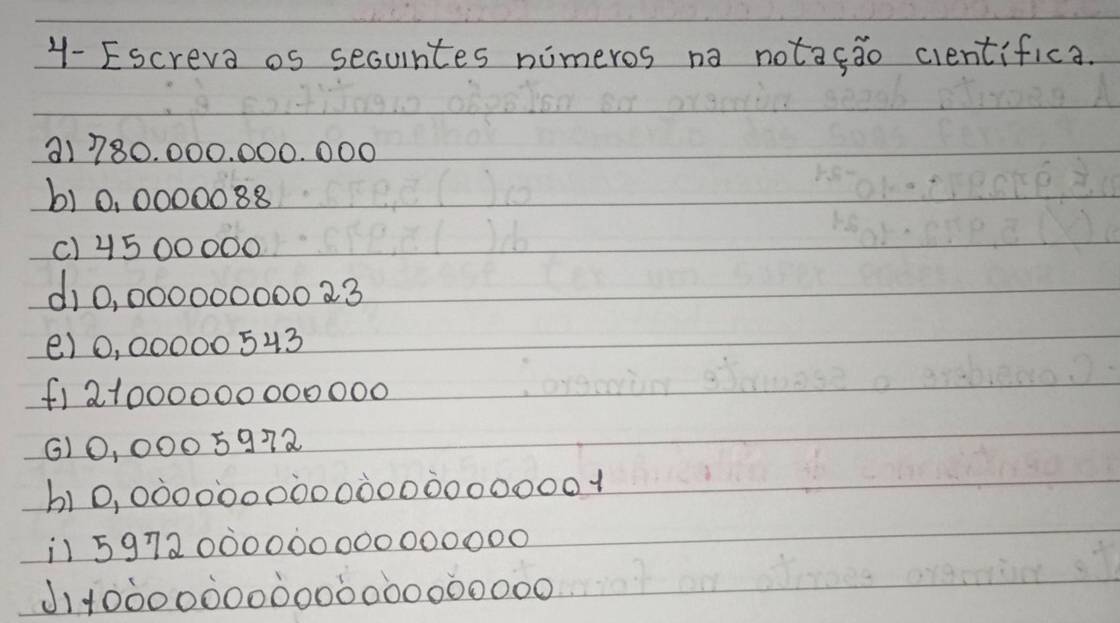 1- Escreva os secuntes nimeros na notafao cientifica. 
a1 780. 000. 000. 000
b) 0, 0000088
() 4500000
d10, 000000000 23 
() 0, 00000 543
(1 21000000000000
() 0, 0005972
b10, 0000000000Ò0000000001
1 5972000000000000000
J1100000000000000000000