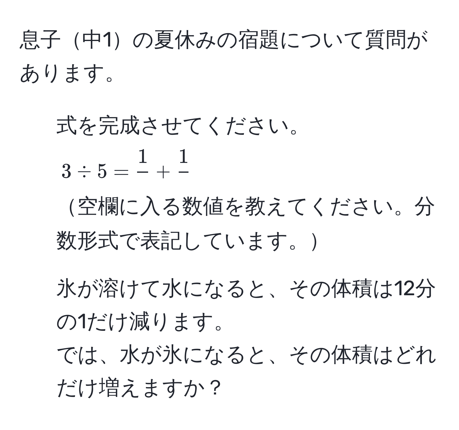 息子中1の夏休みの宿題について質問があります。

1. 式を完成させてください。
$3 / 5 = frac1phantom0 + frac1phantom0$
空欄に入る数値を教えてください。分数形式で表記しています。

2. 氷が溶けて水になると、その体積は12分の1だけ減ります。
では、水が氷になると、その体積はどれだけ増えますか？