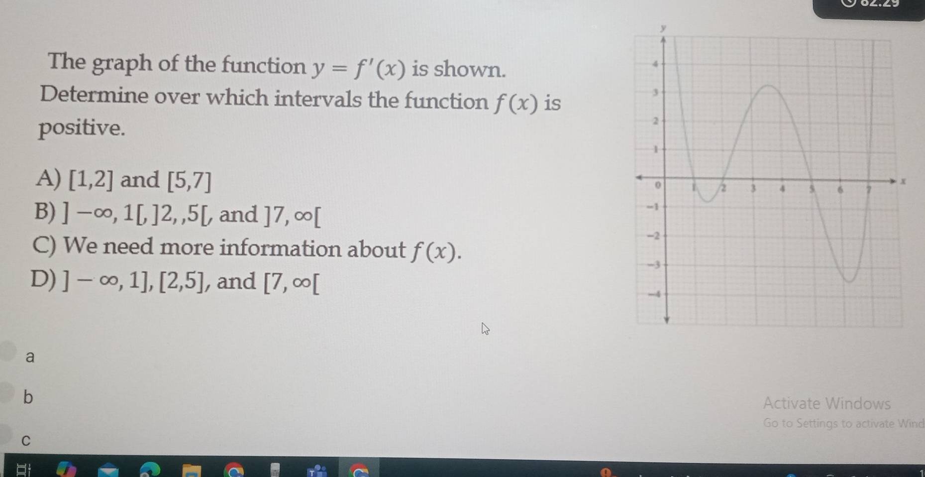 The graph of the function y=f'(x) is shown.
Determine over which intervals the function f(x) is
positive.
A) [1,2] and [5,7]
B) ]-∈fty ,1[,]2,,5[, and ]7,∈fty [
C) We need more information about f(x).
D) ]-∈fty ,1], [2,5] , and [7,∈fty [
a
b
Activate Windows
Go to Settings to activate Wind
C