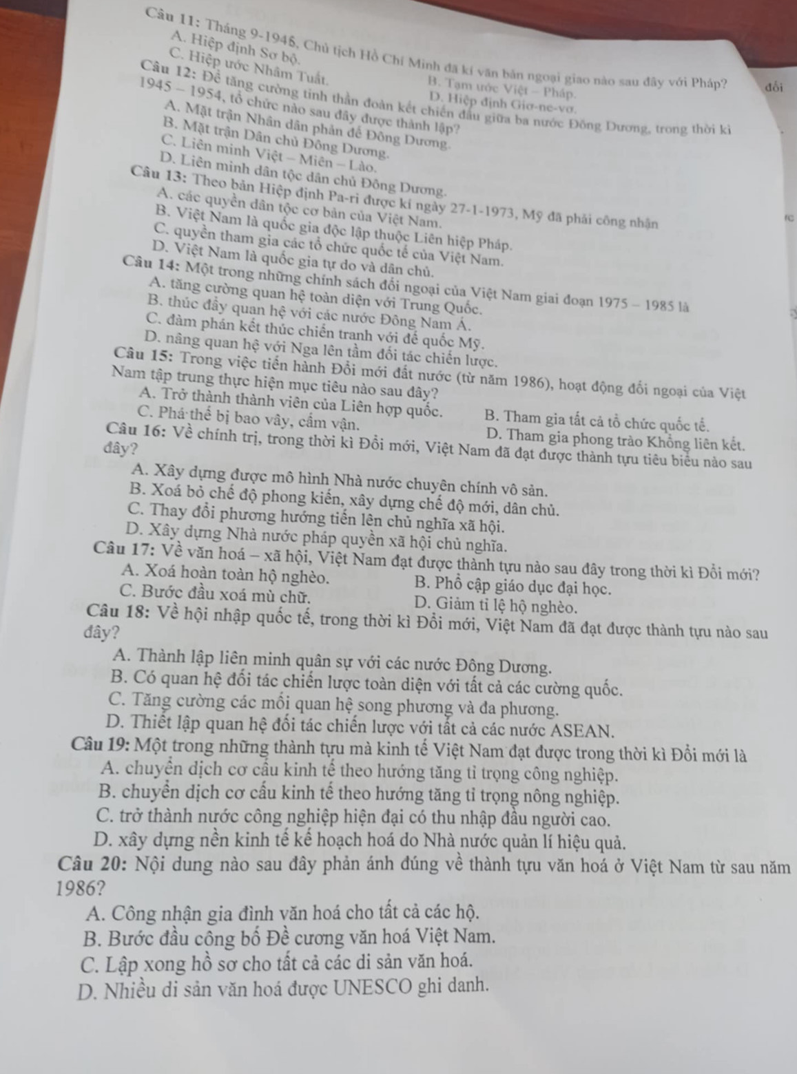 A. Hiệp định Sơ bộ.
Câu 11: Tháng 9-1945, Chủ tịch Hồ Chí Minh đã kí văn bản ngoại giao nào sau đây với Pháp? đổi
C. Hiệp ước Nhâm Tuất.
B. Tạm tớc Việt - Pháp.
Câu 12: Để tăng cường tinh thần đoàn kết chiến đầu giữa ba nước Đông Dương, trong thời ki
D. Hiệp định Giơ-ne-vơ.
1945 - 1954, tổ chức nào sau đây được thành lập?
A. Mặt trận Nhân dân phản đế Đông Dương
B. Mặt trận Dân chủ Đông Dương.
C. Liên minh Việt - Miên - Lào,
D. Liên minh dân tộc dân chủ Đông Dương.
Câu 13: Theo bản Hiệp định Pa-ri được kí ngày 27-1-1973, Mỹ đã phải công nhân
A. các quyền dân tộc cơ bản của Việt Nam.
B. Việt Nam là quốc gia độc lập thuộc Liên hiệp Pháp.
C. quyền tham gia các tổ chức quốc tế của Việt Nam.
D. Việt Nam là quốc gia tự do và dân chủ.
Câu 14: Một trong những chính sách đổi ngoại của Việt Nam giai đoạn 1975 - 1985 là
A. tăng cường quan hệ toàn diện với Trung Quốc.
B. thúc đầy quan hệ với các nước Đông Nam Á.
C. đàm phán kết thúc chiến tranh với đế quốc Mỹ.
D. nâng quan hệ với Nga lên tầm đối tác chiến lược.
Câu 15: Trong việc tiến hành Đổi mới đất nước (từ năm 1986), hoạt động đối ngoại của Việt
Nam tập trung thực hiện mục tiêu nào sau dây?
A. Trở thành thành viên của Liên hợp quốc. B. Tham gia tất cả tổ chức quốc tế.
C. Phá thế bị bao vây, cẩm vận. D. Tham gia phong trào Không liên kết.
Câu 16: Về chính trị, trong thời kì Đồi mới, Việt Nam đã đạt được thành tựu tiêu biểu nào sau
đây?
A. Xây dựng được mô hình Nhà nước chuyên chính vô sản.
B. Xoá bỏ chế độ phong kiến, xây dựng chế độ mới, dân chủ.
C. Thay đổi phương hướng tiến lên chủ nghĩa xã hội.
D. Xây dựng Nhà nước pháp quyền xã hội chủ nghĩa.
Câu 17: Về văn hoá - xã hội, Việt Nam đạt được thành tựu nào sau đây trong thời kì Đổi mới?
A. Xoá hoàn toàn hộ nghèo. B. Phổ cập giáo dục đại học.
C. Bước đầu xoá mù chữ. D. Giảm tỉ lệ hộ nghèo.
Câu 18: Về hội nhập quốc tế, trong thời kì Đổi mới, Việt Nam đã đạt được thành tựu nào sau
đây?
A. Thành lập liên minh quân sự với các nước Đông Dương.
B. Có quan hệ đối tác chiến lược toàn diện với tất cả các cường quốc.
C. Tăng cường các mối quan hệ song phương và đa phương.
D. Thiết lập quan hệ đối tác chiến lược với tất cả các nước ASEAN.
Câu 19: Một trong những thành tựu mà kinh tế Việt Nam đạt được trong thời kì Đổi mới là
A. chuyển dịch cơ cầu kinh tế theo hướng tăng tỉ trọng công nghiệp.
B. chuyển dịch cơ cấu kinh tế theo hướng tăng tỉ trọng nông nghiệp.
C. trở thành nước công nghiệp hiện đại có thu nhập đầu người cao.
D. xây dựng nền kinh tế kế hoạch hoá do Nhà nước quản lí hiệu quả.
Câu 20: Nội dung nào sau đây phản ánh đúng về thành tựu văn hoá ở Việt Nam từ sau năm
1986?
A. Công nhận gia đình văn hoá cho tất cả các hộ.
B. Bước đầu công bố Đề cương văn hoá Việt Nam.
C. Lập xong hồ sơ cho tất cả các di sản văn hoá.
D. Nhiều di sản văn hoá được UNESCO ghi danh.