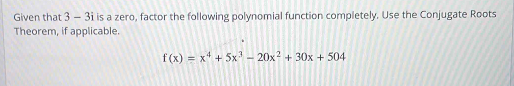 Given that 3 - 3i is a zero, factor the following polynomial function completely. Use the Conjugate Roots 
Theorem, if applicable.
f(x)=x^4+5x^3-20x^2+30x+504