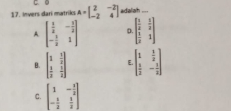 C. 0
17. Invers dari matriks A=beginbmatrix 2&-2 -2&4endbmatrix adalah_
A. beginbmatrix  1/2 &- 1/2  - 1/2 &1endbmatrix D. beginbmatrix  1/2 & 1/2   1/2 &1endbmatrix
B. beginbmatrix 1& 1/2   1/2 & 1/2 endbmatrix E beginbmatrix 1& 1/2   1/2 &- 1/2 endbmatrix
C. beginbmatrix 1&- 1/2  - 1/2 & 1/2 endbmatrix