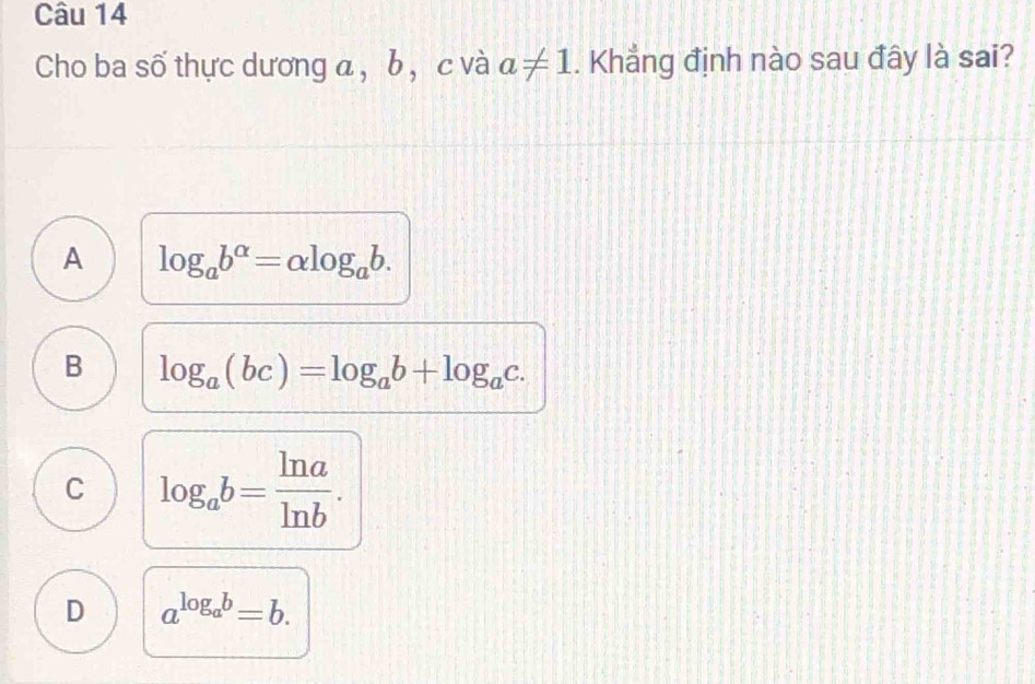 Cho ba số thực dương a , b , c và a!= 1. Khẳng định nào sau đây là sai?
A log _ab^(alpha)=alpha log _ab.
B log _a(bc)=log _ab+log _ac.
C log _ab= ln a/ln b .
D a^(log _a)b=b.