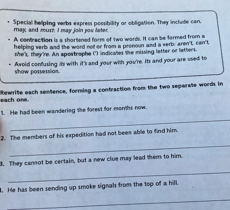 Special helping verbs express possibility or obligation. They include can, 
may, and must: I may join you later. 
A contraction is a shortened form of two words. It can be formed from a 
helping verb and the word not or from a pronoun and a verb: aren’t, can’t, 
she's, they're. An apostrophe (') indicates the missing letter or letters. 
Avoid confusing its with it’s and your with you're. Its and your are used to 
show possession. 
Rewrite each sentence, forming a contraction from the two separate words in 
each one. 
1. He had been wandering the forest for months now. 
_ 
2. The members of his expedition had not been able to find him. 
_ 
3. They cannot be certain, but a new clue may lead them to him. 
_ 
. He has been sending up smoke signals from the top of a hill. 
_