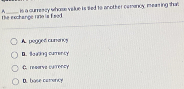 A_ is a currency whose value is tied to another currency, meaning that
the exchange rate is fixed.
A. pegged currency
B. floating currency
C. reserve currency
D. base currency