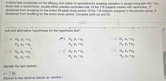 A study was conducted on the efficacy and safety of varenicline for smoking cessation in people living with HIV. The
study was a randomized, double-blind, placebo-controlled trial. Of the 119 subjects treated with varenicline, 17
abstained from smoking for the entire 48-week study period. Of the 118 subjects assigned to the placebo group, 8
abstained from smoking for the entire study period. Complete parts (a) and (b).
null and alternative hypotheses for the hypothesis test?
B.
A. H_0:p_1=p_2 H_0:p_1=p_2 C. H_0:p_1=p_2
H_a:p_1
H_a:p_1>p_2
H_a:p_1!= p_2
E.
F.
D. H_0:p_1>p_2 H_0:p_1 H_0:p_1!= p_2
H_a:p_1=p_2
H_a:p_1=p_2
H_a:p_1=p_2
Identify the test statistic.
z=1.95
(Round to two decimal places as needed.)