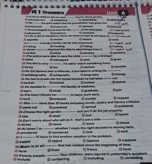 a Treasure Unit 6
15-A lot of children like to read
A adventurous ⑧ adventure_ stories about pirates □ adventures D adventure's    341 ⑮ d
16-All _the gold watch that his grandfather had given him. (- u 35
Ⓐ pressured ⑧ treasured advised ① leisured A
3
17-Archeologists try to look for the_ of the pharaohs. ( V -VT Alnti J åkhal) Q
Ⓐ pleasures ⑧ pressure sessions
18-Life is full of situations which we must accept as we have no D treasures  ( T -TT Gmie uyà)
A appetite ⑧ choice desire D need
19_ a hungry family can be very expensive. (T-T - 2 gigh A  (ng, 5)
ⒶFailing ⑪ Feeding Ⓒ Falling ⑪ Feeling
20-Some_ attacked the ship to steal things from it. (T-T- 2g ( 2)
Ⓐ pirates ⑪ pilots ⑪ pioneers
21-The police were able to save the child _parents by a stranger.
Ⓐ fallen ⑬ kidnapped Ⓒ sent ⑪ given
22-The film is very _. I'd rather watch something funny.
Ⓐfunny ⑬ fun Ⓒ serious Ⓓ sensible
23-As the famous man is illiterate, a journalist is writing his_
Ⓐautobiography ⑬ autography C biography ◎ biology
24-He had to break into the house because he had been _out.
Ⓐ locked ⑬ booked C looked ⑪ leaked
25-He decided to _the faculty of medicine.
_
Ⓐlearn ⑧ study C graduate Ⓓ join
26-The boss refused our _to leave work early.
Ⓐ form Econquest wonder D request
27-She_ more than 20 books including novels, poetry and literary criticism.
Ⓐ came out ⑧ punished Ⓒ spread ① published
28-Choose the right garden_ and you'll do the job properly.
Ⓐ tale B stool Ⓒ tool Ⓓ spoon
29-Don't worry about who will do it - that's just a side _  
A street ⑬ recue Ⓒ issue Ö tissue
30-At times I've _whether I made the right decision in moving here.
Ⓐ wondered ⑧ wandered Ⓒ told Ⓓ said
31-J _I'll have to find another solution to the problem.
Ⓐ supply ⑬ object C oppose O suppose
32-Music is an art _that has existed since the beginning of time.
Ⓐ farm ⑬ from Ⓒ frame Ⓓ form
33-Twenty people, _four children, were injured in yesterday's accident.
Ⓐ include ⑬ containing ◎ including O consisting