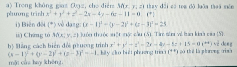 Trong không gian Oxyz, cho điểm M(x;y;z) thay đổi có toạ độ luôn thoá mãn 
phương trình x^2+y^2+z^2-2x-4y-6z-11=0. ( * ) 
i) Biến đổi (*) về dạng: (x-1)^2+(y-2)^2+(z-3)^2=25. 
ii) Chứng tỏ M(x;y;z) ) luôn thuộc một mặt cầu (S). Tìm tâm và bán kính của (S). 
b) Bằng cách biến đổi phương trình x^2+y^2+z^2-2x-4y-6z+15=0(**)vc^(frac 1)c dạng
(x-1)^2+(y-2)^2+(z-3)^2=-1 , hãy cho biết phương trình (**) có thể là phương trình 
mặt cầu hay không.