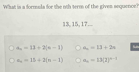 What is a formula for the nth term of the given sequence?
13, 15, 17...
a_n=13+2(n-1) a_n=13+2n Sub
a_n=15+2(n-1) a_n=13(2)^n-1