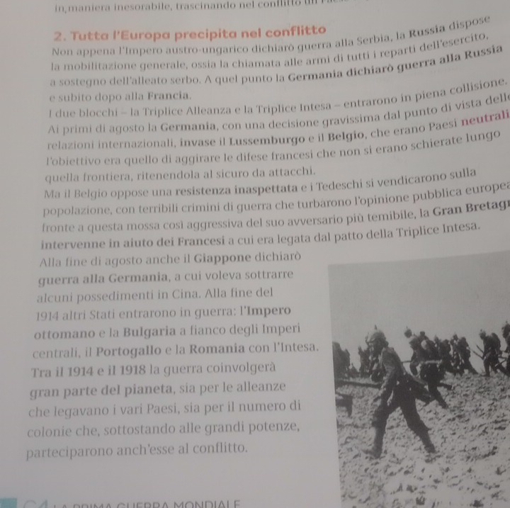 in maniera inesorabile, tras inan do  n el cof t  
2. Tutta l’Europa precipita nel conflitto
Non appena l'Impero austro-ungarico dichiarò guerra alla Serbia, la Russia dispose
la mobilitazione generale, ossia la chiamata alle armi di tutti i reparti dell’esercito,
a sostegno dell'alleato serbo. A quel punto la Germania dichiarò guerra alla Russía
e subito dopo alla Francia.
I due blocchi - la Triplice Alleanza e la Triplice Intesa - entrarono in piena collisione.
Ai primi di agosto la Germanía, con una decisione gravissima dal punto di vista delle
relazioni internazionali, invase il Lussemburgo e il Belgio, che erano Paesi neutrali
l'obiettivo era quello di aggirare le difese francesi che non si erano schierate lungo
quella frontiera, ritenendola al sicuro da attacchi.
Ma il Belgio oppose una resistenza inaspettata e i Tedeschi si vendicarono sulla
popolazione, con terribili crimini di guerra che turbarono l’opinione pubblica europea
fronte a questa mossa così aggressiva del suo avversario più temibile, la Gran Bretagr
intervenne in aiuto dei Francesi a cui era legata dapatto della Triplice Intesa.
Alla fine di agosto anche il Giappone dichiarò
guerra alla Germania, a cui voleva sottrarre
alcuni possedimenti in Cina. Alla fine del
1914 altri Stati entrarono in guerra: l'Impero
ottomano e la Bulgaria a fianco degli Imperi
centrali, il Portogallo e la Romania con l’Intesa.
Tra il 1914 e il 1918 la guerra coinvolgerà
gran parte del pianeta, sia per le alleanze
che legavano i vari Paesi, sia per il numero di
colonie che, sottostando alle grandi potenze,
parteciparono anch'esse al conflitto.
ma cuedda mondialé