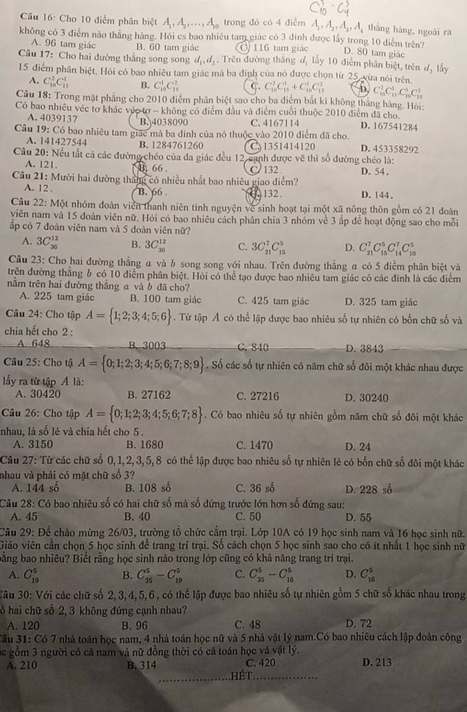 Cho 10 điểm phân biệt A_1,A_2,...,A_10 trong đó có 4 điểm A_1,A_2,A_3,A_4 thǎng hàng, ngoǎi ra
không có 3 điểm nào thắng hàng. Hỏi es bao nhiêu tam giác có 3 đinh được lấy trong 10 diểm trên?
A. 96 tam giác B. 60 tam giác 116 tam giác D. 80 tam giác
Câu 17: Cho hai dường thẳng song song d_1,d_2. Trên đường thắng đ lấy 10 điễm phân biệt, trên d_2 lấy
15 điểm phân biệt. Hỏi có bao nhiêu tam giác mà ba định của nó được chọn từ 25, vừa nói trên.
A. C_(10)^2C_(15)^1 B. C_(10)^1C_(15)^2 C. C_(10)^2C_(15)^1+C_(10)^1C_(15)^2 D C_(10)^2C_(15)^1.C_(10)^1C_(15)^2
Câu 18: Trong mặt phẳng cho 2010 điểm phần biệt sao cho ba điệm bắt ki không thắng hàng. Hỏi:
Có bao nhiều véc tơ khác vớc tơ - không có điểm đầu và điểm cuối thuộc 2010 điểm đã cho.
A. 4039137 B. 4038090 C. 4167114 D. 167541284
Câu 19:C6 bao nhiêu tam giác mà ba đinh của nó thuộc vào 2010 điểm đã cho
A. 141427544 B. 1284761260 C.1351414120 D. 453358292
Câu 20: Nếu tất cả các đường chéo của đa giác đều 12, canh được vẽ thì số đường chéo là:
A. 121. B. 66 . C 132 D. 54 .
Câu 21: Mười hai đường tháng có nhiều nhất bao nhiêu giao điểm?
A. 12 . B. 66 132. D. 144.
Câu 22: Một nhóm đoàn viên thanh niên tình nguyện về sinh hoạt tại một xã nông thôn gồm có 21 đoàn
yiên nam và 15 đoàn viên nữ. Hỏi có bao nhiêu cách phân chia 3 nhóm về 3 ấp để hoạt động sao cho mỗi
ấp có 7 đoàn viên nam và 5 doàn viên nữ?
A. 3C_(36)^(12) B. 3C_(36)^(12) C. 3C_(21)^7C_(15)^5 D. C_(21)^7C_(15)^5C_(14)^7C_(10)^5
Câu 23: Cho hai đường thẳng α và b song song với nhau. Trên đường thắng α có 5 điểm phân biệt và
trên đường thắng 6 có 10 điểm phân biệt. Hội có thể tạo được bao nhiêu tam giác có các đinh là các điểm
nằm trên hai đường thẳng a và b đã cho?
A. 225 tam giác B. 100 tam giác C. 425 tam giác D. 325 tam giác
Câu 24: Cho tập A= 1;2;3;4;5;6.  Từ tập Á có thể lập được bao nhiêu số tự nhiên có bốn chữ số và
chia hết cho 2 :
A. 648 B. 3003 C. 840 D. 3843
Câu 25: Cho tậ A= 0;1;2;3;4;5;6;7;8;9. Số các số tự nhiên có năm chữ số đôi một khác nhau được
ấy ra từ tập A là:
A. 30420 B. 27162 C. 27216 D. 30240
Câu 26: Cho tập A= 0;1;2;3;4;5;6;7;8. Có bao nhiêu số tự nhiên gồm năm chữ số đôi một khác
nhau, là số lẻ và chia hết cho 5.
A. 3150 B. 1680 C. 1470 D. 24
Câu 27: Từ các chữ số 0,1,2,3,5,8 có thể lập được bao nhiêu số tự nhiên lẻ có bốn chữ số đôi một khác
nhau và phải có mặt chữ số 3?
A. 144 số B. 108 số C. 36 số D. 228 số
Câu 28: Có bao nhiêu số có hai chữ số mà số dứng trước lớn hơn số đứng sau:
A. 45 B. 40 C. 50 D. 55
Câu 29: Để chào mừng 26/03, trường tổ chức cấm trại. Lớp 10A có 19 học sinh nam và 16 học sinh nữ.
Giáo viên cần chọn 5 học sinh để trang trí trại. Số cách chọn 5 học sinh sao cho có ít nhất 1 học sinh nữ
bằng bao nhiêu? Biết rằng học sinh nào trong lớp cũng có khả năng trang trí trại.
A. C_(10)^5 B. C_(35)^5-C_(19)^5 C. C_(35)^5-C_(10)^5 D. C_(16)^5 ..frac 5
Câu 30: Với các chữ số 2,3,4,5,6, có thể lập được bao nhiêu  tự nhiên gồm 5 chữ số khác nhau trong
ó hai chữ số 2, 3 không đứng cạnh nhau?
A. 120 B. 96 C. 48 D. 72
Tâu 31: Có 7 nhà toán học nam, 4 nhà toán học nữ và 5 nhà vật lý nam.Có bao nhiêu cách lập đoàn công
Các gồm 3 người có cả nam và nữ đồng thời có cả toán học và vật lý.
A. 210 B. 314 C. 420 D. 213
_hế t_