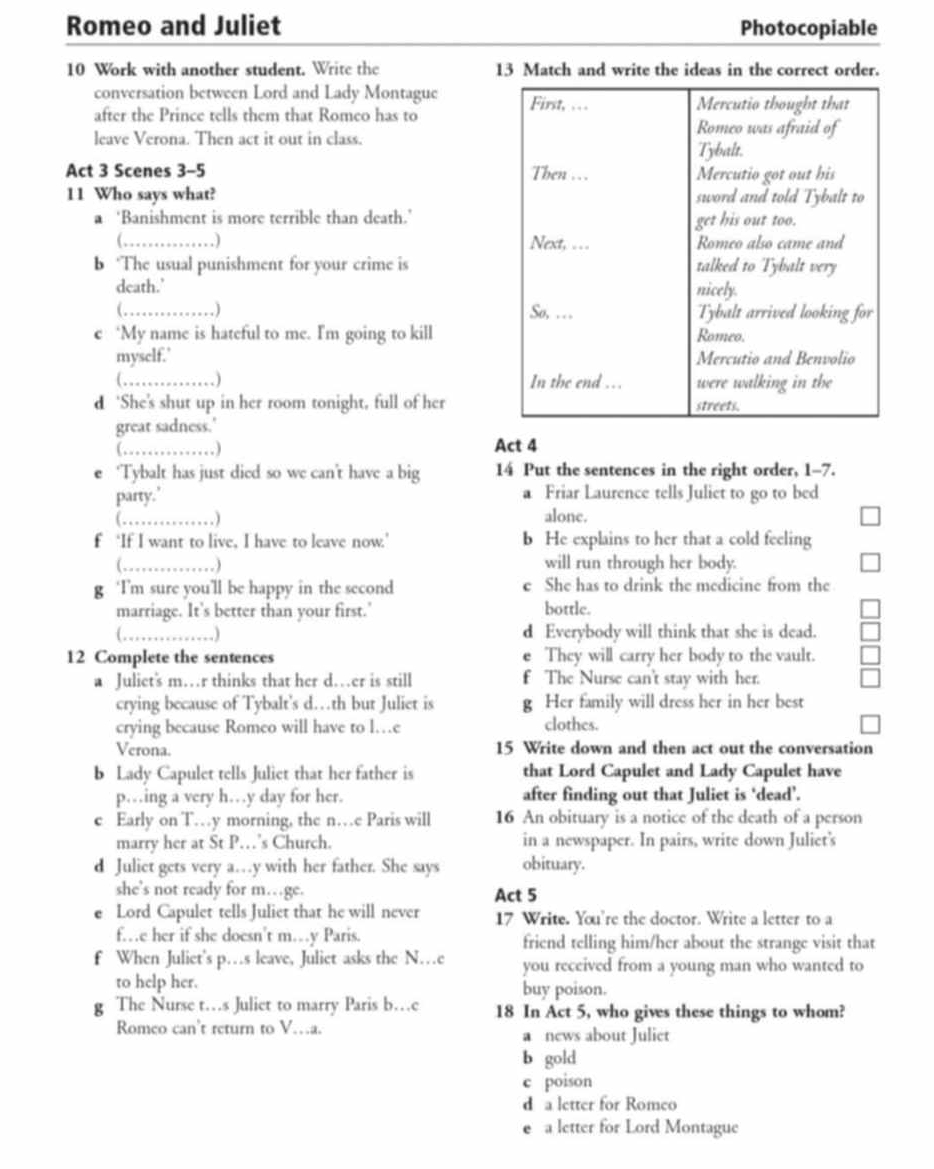 Romeo and Juliet Photocopiable
10 Work with another student. Write the 13 Match and write the ideas in the correct order.
conversation between Lord and Lady Montague 
after the Prince tells them that Romeo has to
leave Verona. Then act it out in class.
Act 3 Scenes 3-5 
11 Who says what? 
a ‘Banishment is more terrible than death.’
(,_ 
b ‘The usual punishment for your crime is
death.’ 
(_ , ) 
e ‘My name is hateful to me. I'm going to kill
mysclf.' 
_. ) 
d ‘She's shut up in her room tonight, full of her
great sadness.'
_
Act 4
‘Tybalt has just died so we can't have a big 14 Put the sentences in the right order, 1-7.
party.' a Friar Laurence tells Juliet to go to bed
( ,  ) alone.
f ‘If I want to live, I have to leave now.’ b He explains to her that a cold feeling
(_  ) will run through her body.
g ‘I’m sure you’ll be happy in the second e She has to drink the medicine from the
marriage. It's better than your first.' bottle.
a_  ) d Everybody will think that she is dead.
12 Complete the sentences e They will carry her body to the vault.
a Juliet's m…r thinks that her d…er is still f The Nurse can't stay with her.
crying because of Tybalt's d…th but Juliet is g Her family will dress her in her best
crying because Romeo will have to l…e clothes
Verona. 15 Write down and then act out the conversation
b Lady Capulet tells Juliet that her father is that Lord Capulet and Lady Capulet have
p…ing a very h…y day for her. after finding out that Juliet is ‘dead’.
c Early on T…y morning, the n…e Paris will 16 An obituary is a notice of the death of a person
marry her at St P…’s Church. in a newspaper. In pairs, write down Juliet's
d Juliet gets very a…y with her father. She says obituary.
she’s not ready for m…ge. Act 5
Lord Capulet tells Juliet that he will never 17 Write. You're the doctor. Write a letter to a
f…e her if she doesn't m…y Paris. friend telling him/her about the strange visit that
f When Juliet's p…s leave, Juliet asks the N…e you received from a young man who wanted to
to help her. buy poison.
g The Nurse t…s Juliet to marry Paris b…e 18 In Act 5, who gives these things to whom?
Romeo can't return to V…a. a news about Juliet
b gold
c poison
d a letter for Romeo
a letter for Lord Montague